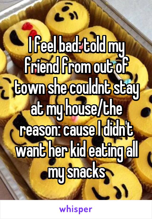 I feel bad: told my friend from out of town she couldnt stay at my house/the reason: cause I didn't want her kid eating all my snacks