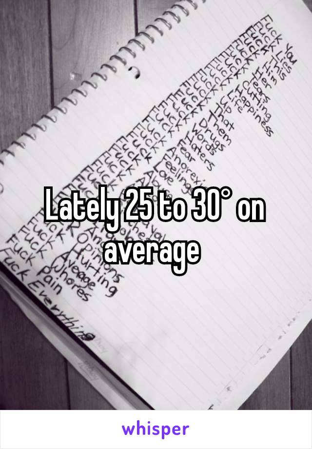 Lately 25 to 30° on average 