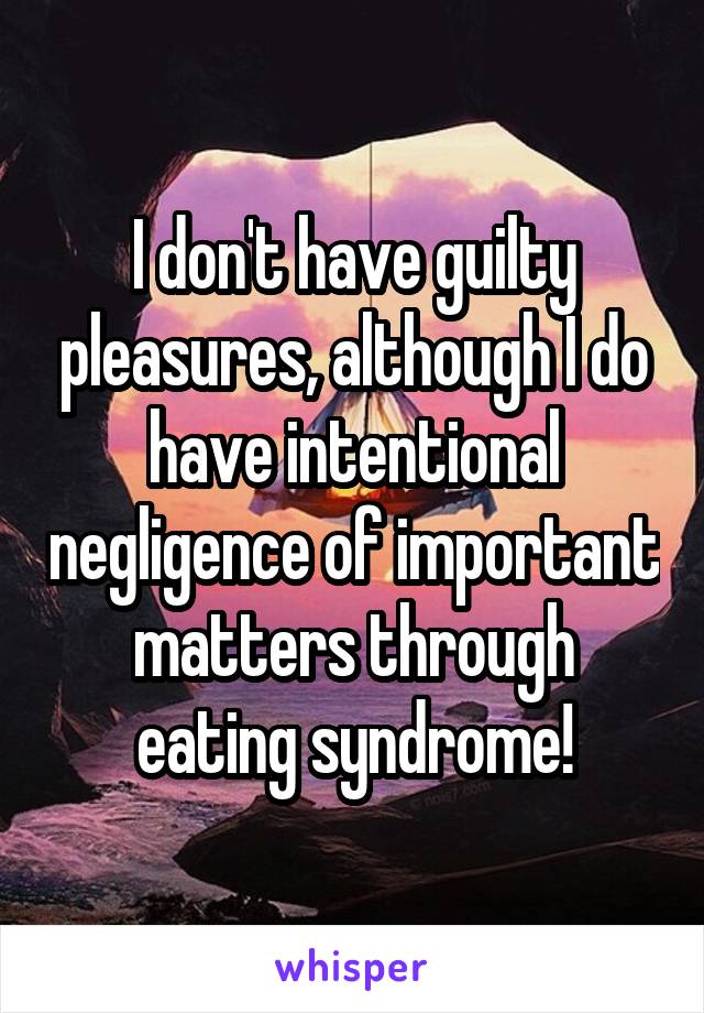 I don't have guilty pleasures, although I do have intentional negligence of important matters through eating syndrome!