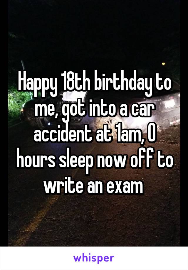 Happy 18th birthday to me, got into a car accident at 1am, 0 hours sleep now off to write an exam 