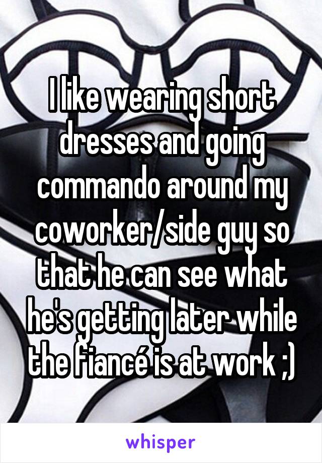 I like wearing short dresses and going commando around my coworker/side guy so that he can see what he's getting later while the fiancé is at work ;)