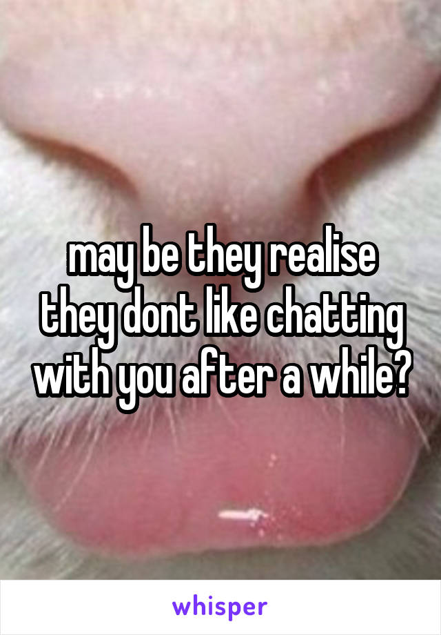 may be they realise they dont like chatting with you after a while?