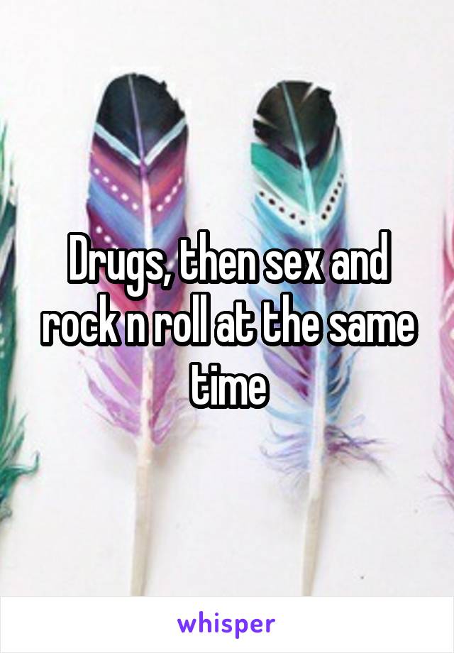 Drugs, then sex and rock n roll at the same time
