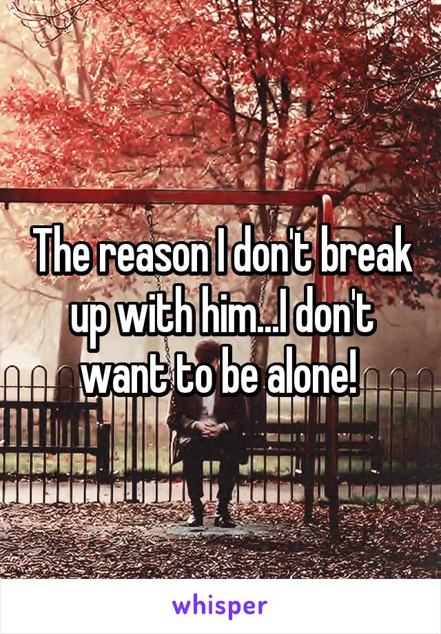 The reason I don't break up with him...I don't want to be alone! 