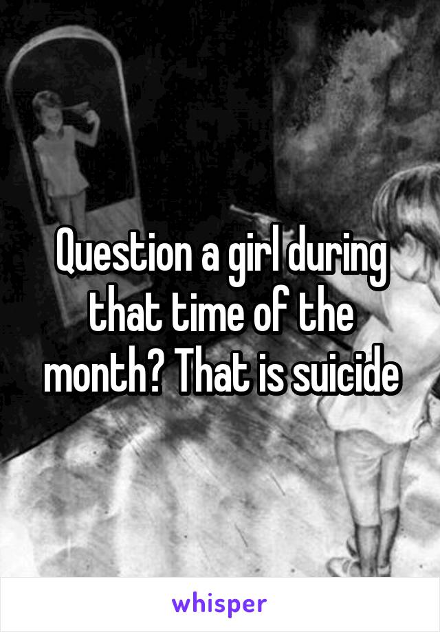 Question a girl during that time of the month? That is suicide