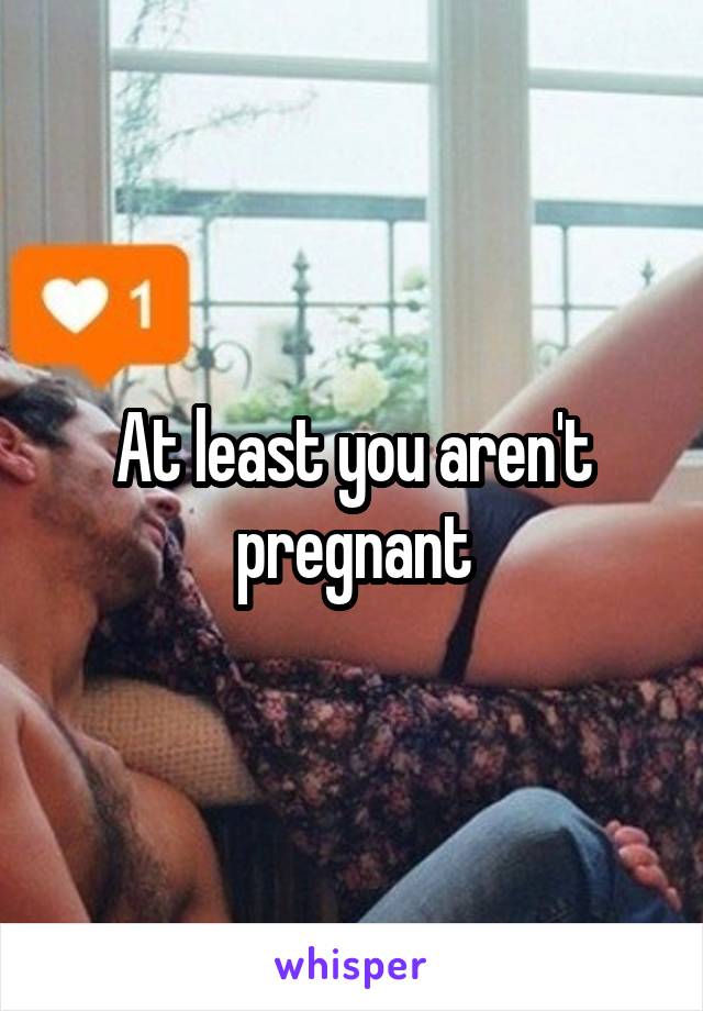 At least you aren't pregnant