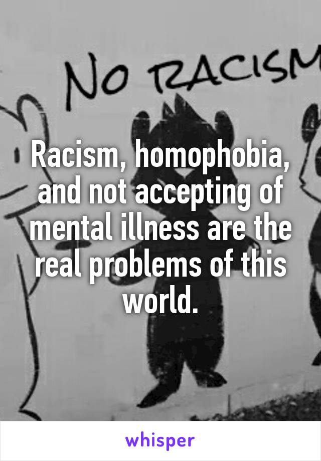 Racism, homophobia, and not accepting of mental illness are the real problems of this world.