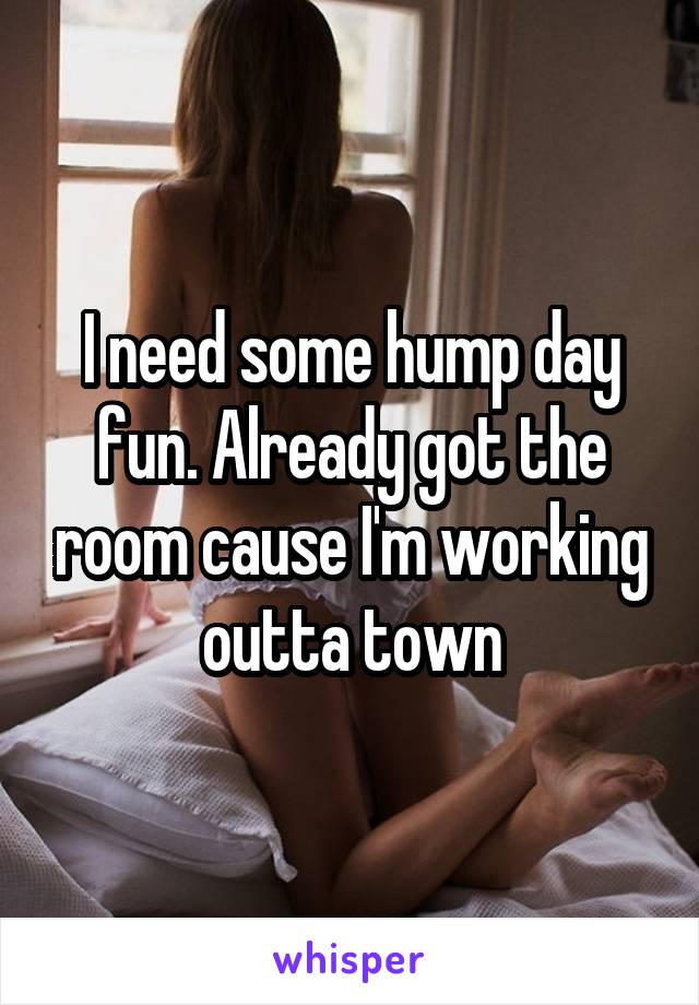 I need some hump day fun. Already got the room cause I'm working outta town