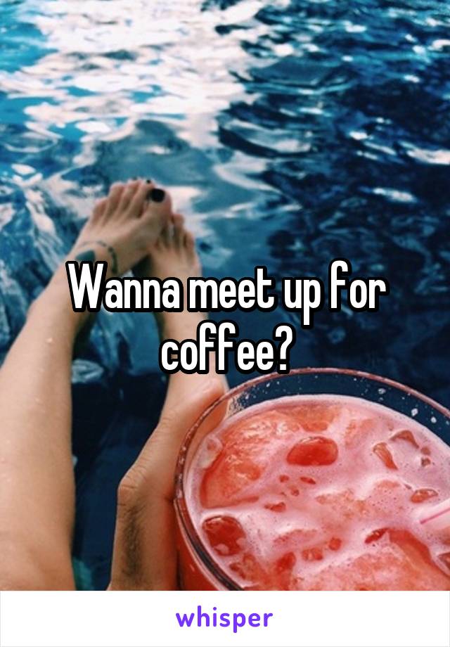 Wanna meet up for coffee?