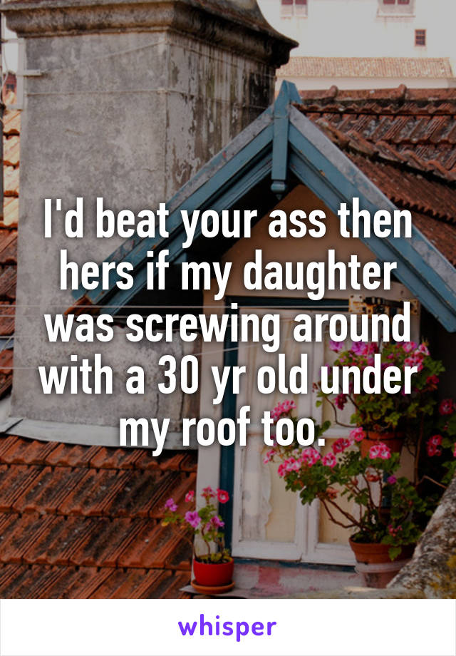 I'd beat your ass then hers if my daughter was screwing around with a 30 yr old under my roof too. 