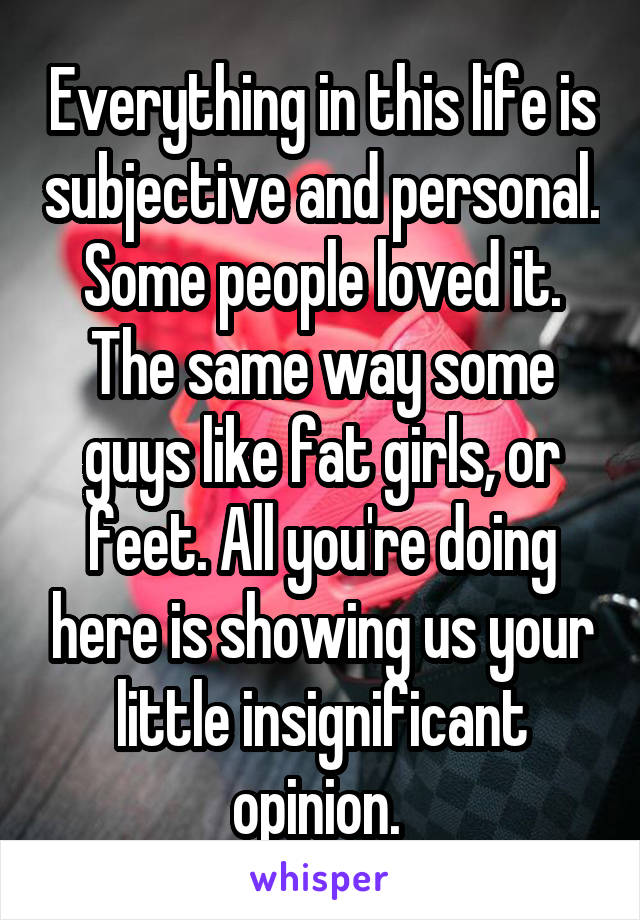 Everything in this life is subjective and personal. Some people loved it. The same way some guys like fat girls, or feet. All you're doing here is showing us your little insignificant opinion. 