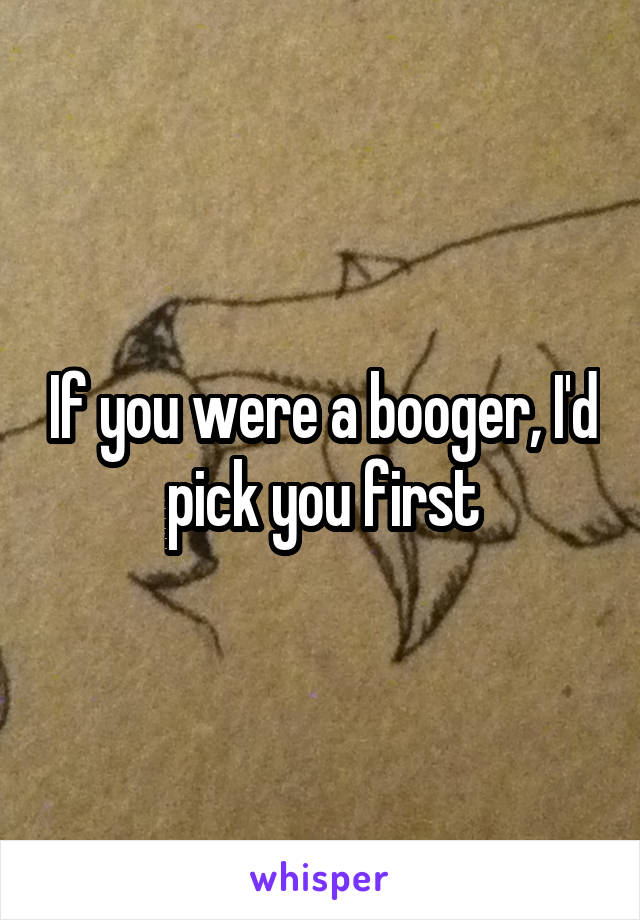 If you were a booger, I'd pick you first