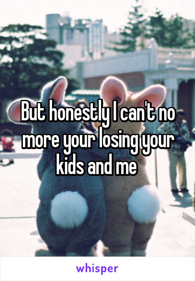 But honestly I can't no more your losing your kids and me 