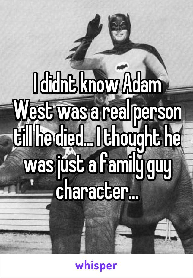 I didnt know Adam West was a real person till he died... I thought he was just a family guy character...