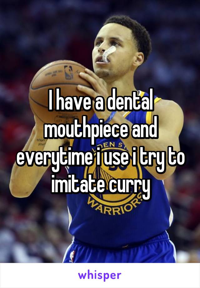 I have a dental mouthpiece and everytime i use i try to imitate curry