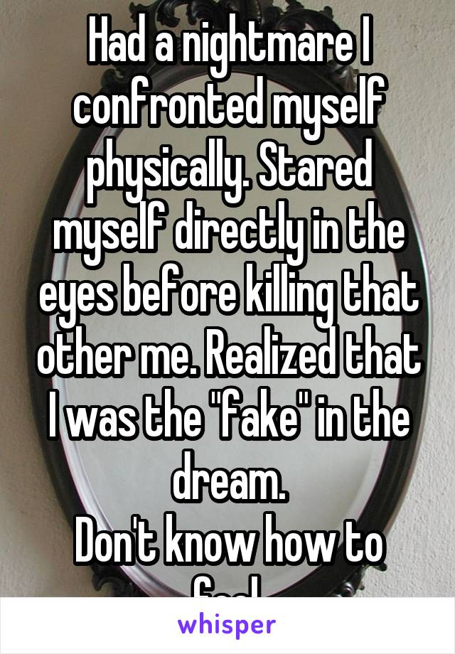 Had a nightmare I confronted myself physically. Stared myself directly in the eyes before killing that other me. Realized that I was the "fake" in the dream.
Don't know how to feel.