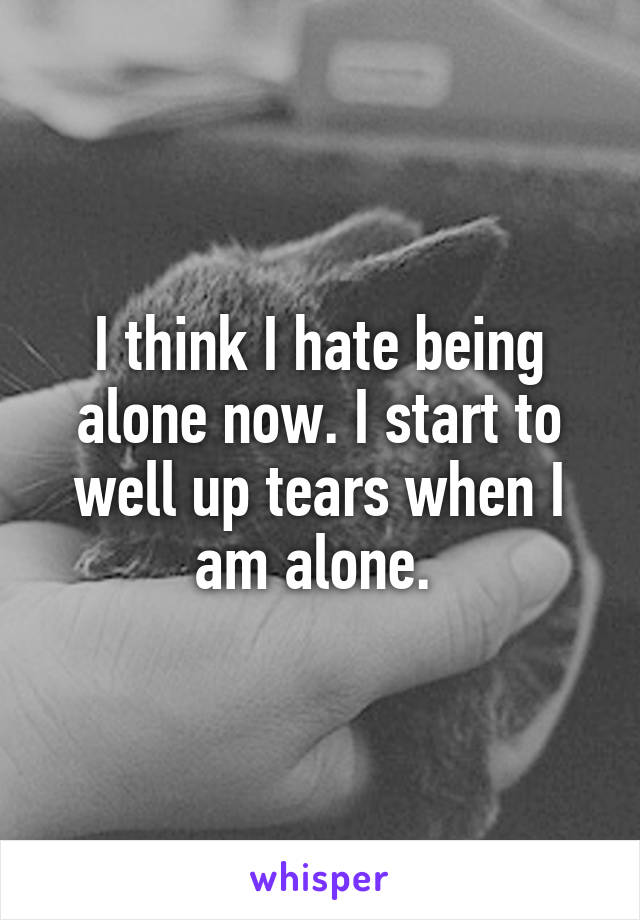 I think I hate being alone now. I start to well up tears when I am alone. 
