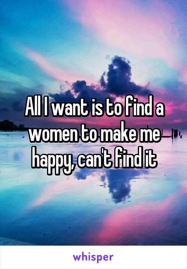 All I want is to find a women to make me happy, can't find it
