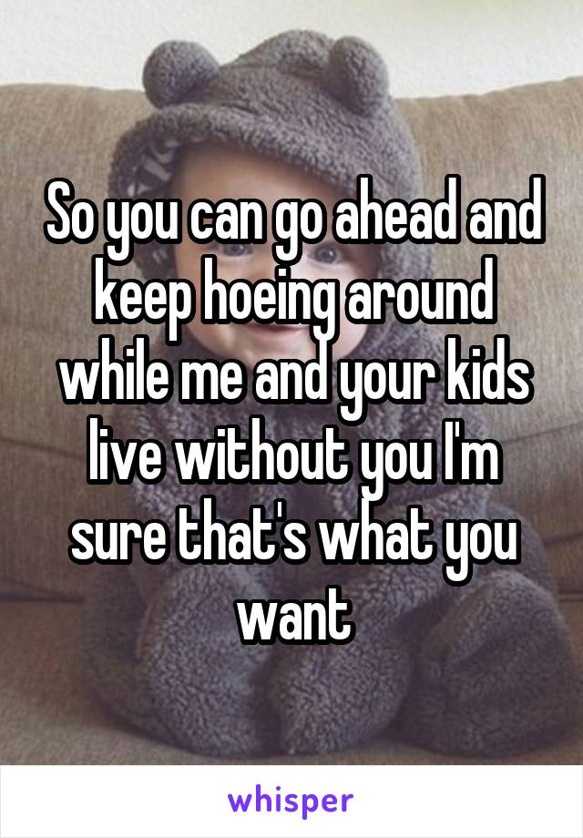So you can go ahead and keep hoeing around while me and your kids live without you I'm sure that's what you want