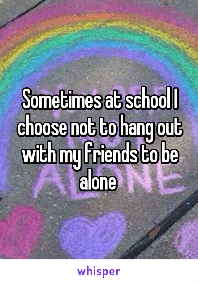 Sometimes at school I choose not to hang out with my friends to be alone 