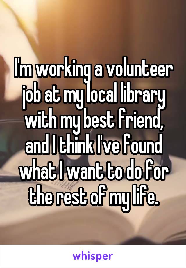 I'm working a volunteer job at my local library with my best friend, and I think I've found what I want to do for the rest of my life.
