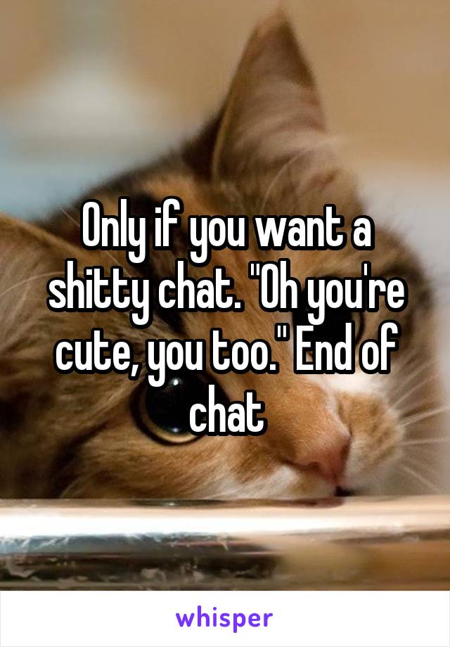 Only if you want a shitty chat. "Oh you're cute, you too." End of chat
