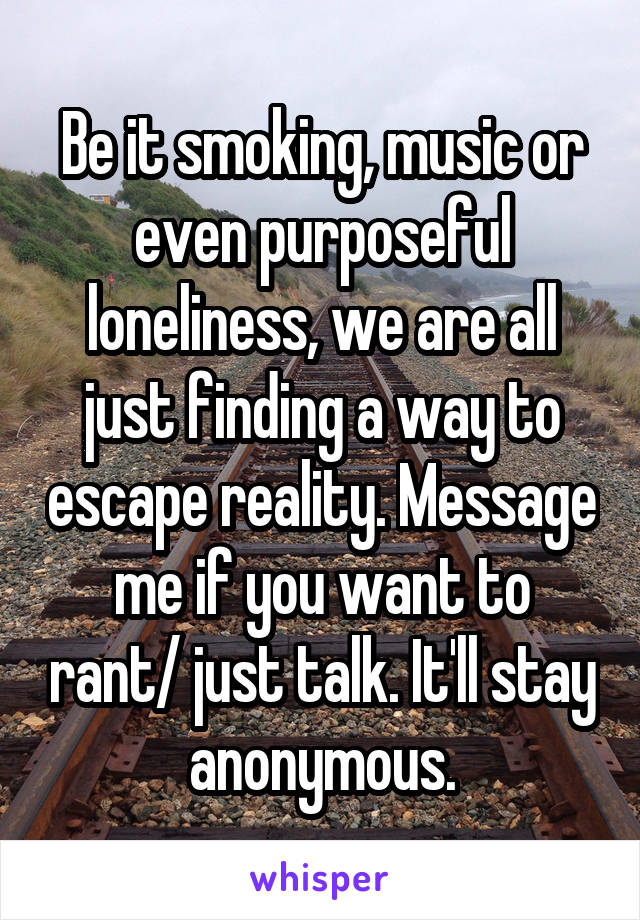Be it smoking, music or even purposeful loneliness, we are all just finding a way to escape reality. Message me if you want to rant/ just talk. It'll stay anonymous.