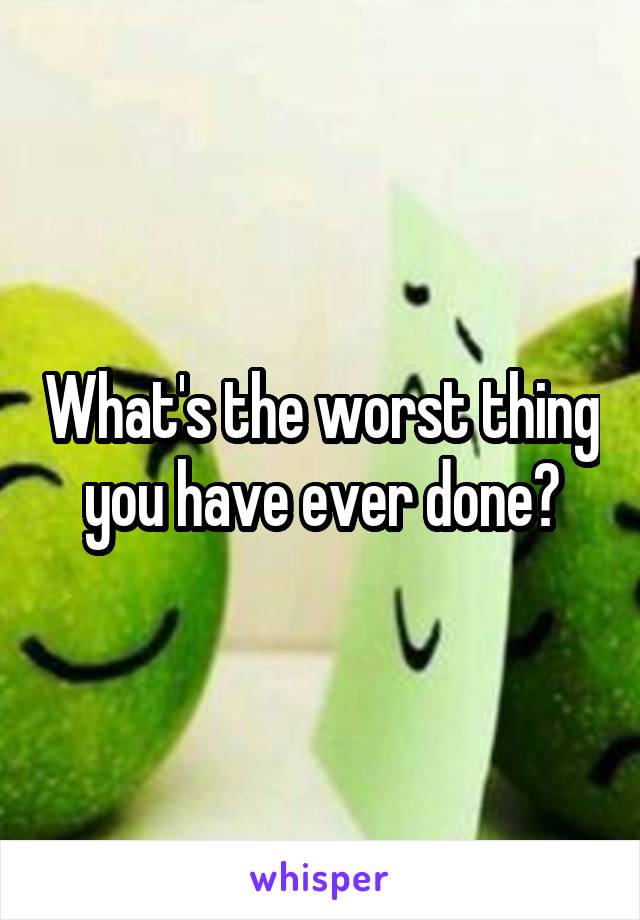 What's the worst thing you have ever done?