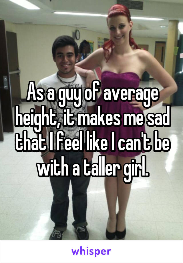 As a guy of average height, it makes me sad that I feel like I can't be with a taller girl.