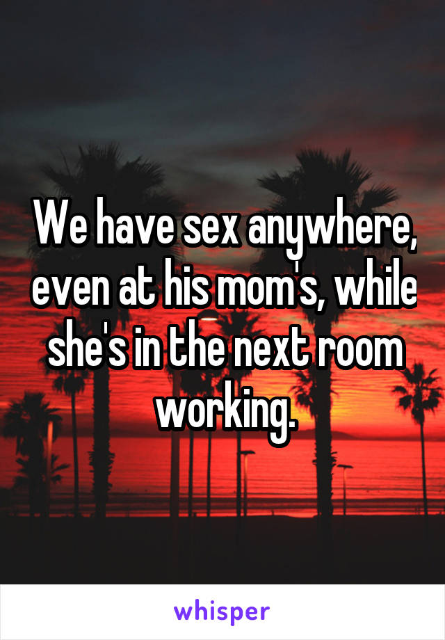 We have sex anywhere, even at his mom's, while she's in the next room working.