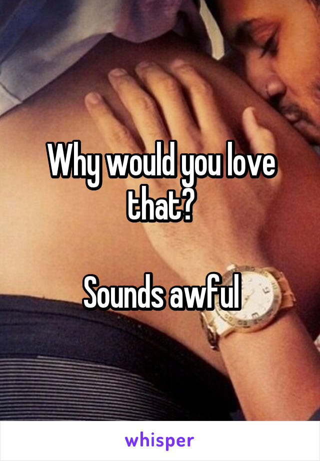 Why would you love that?

Sounds awful