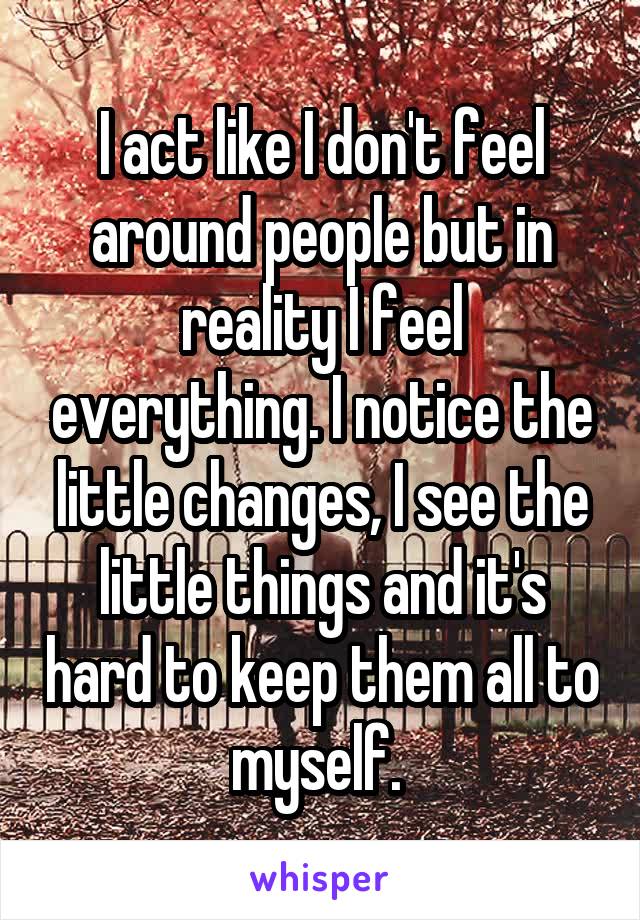 I act like I don't feel around people but in reality I feel everything. I notice the little changes, I see the little things and it's hard to keep them all to myself. 