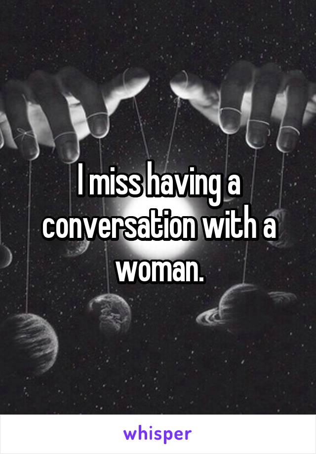I miss having a conversation with a woman.