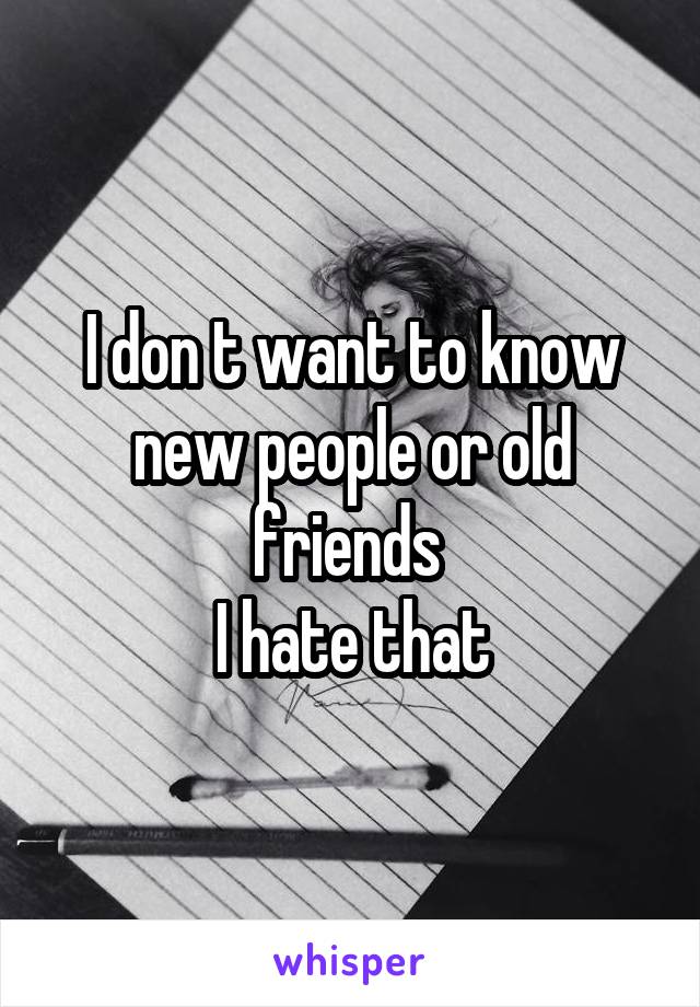 I don t want to know new people or old friends 
I hate that