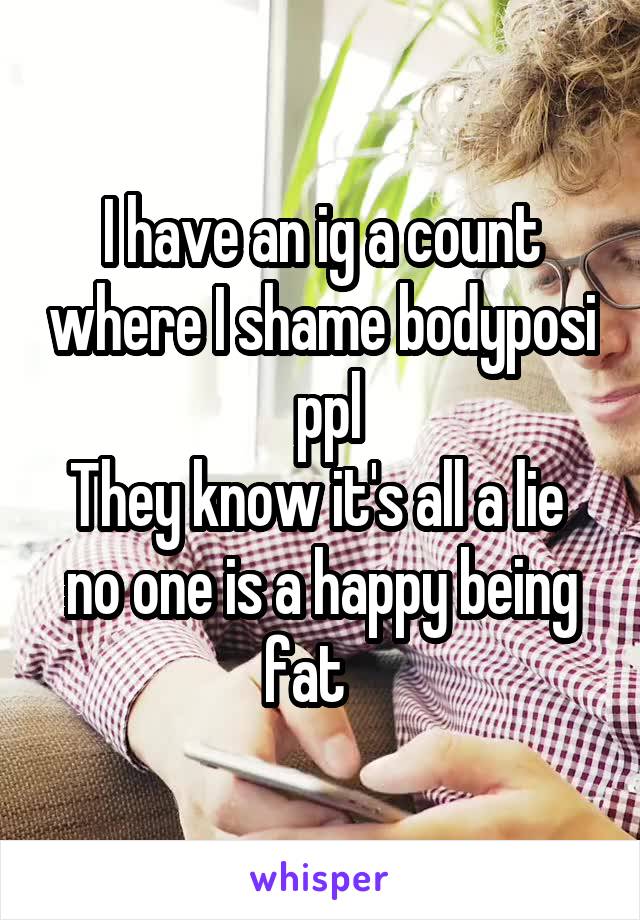 I have an ig a count where I shame bodyposi  ppl
They know it's all a lie  no one is a happy being fat   