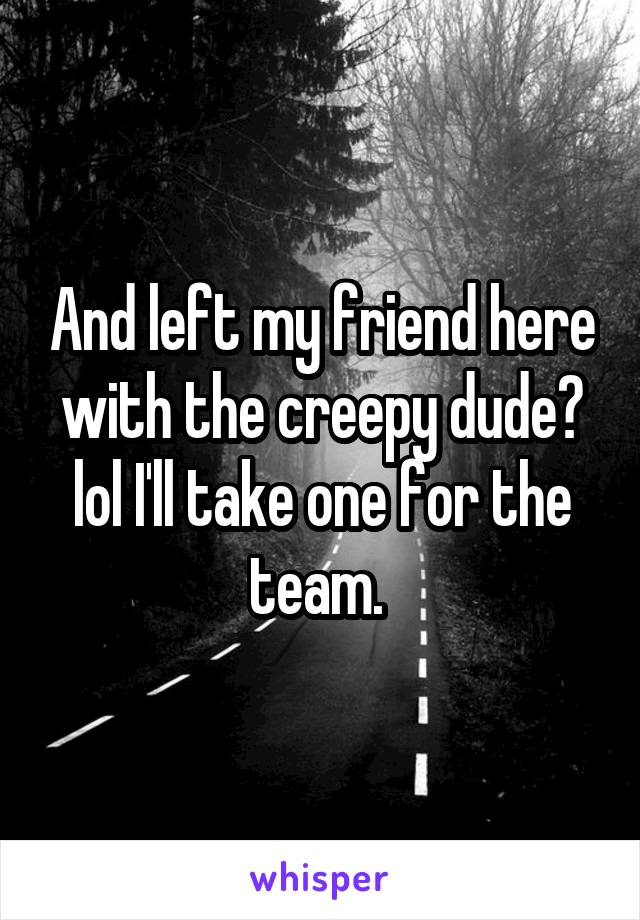 And left my friend here with the creepy dude? lol I'll take one for the team. 