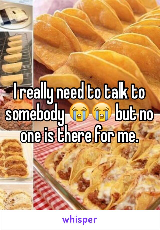 I really need to talk to somebody 😭😭 but no one is there for me.