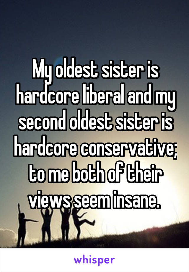 My oldest sister is hardcore liberal and my second oldest sister is hardcore conservative; to me both of their views seem insane. 
