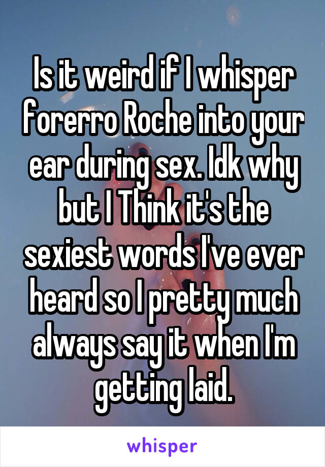 Is it weird if I whisper forerro Roche into your ear during sex. Idk why but I Think it's the sexiest words I've ever heard so I pretty much always say it when I'm getting laid.