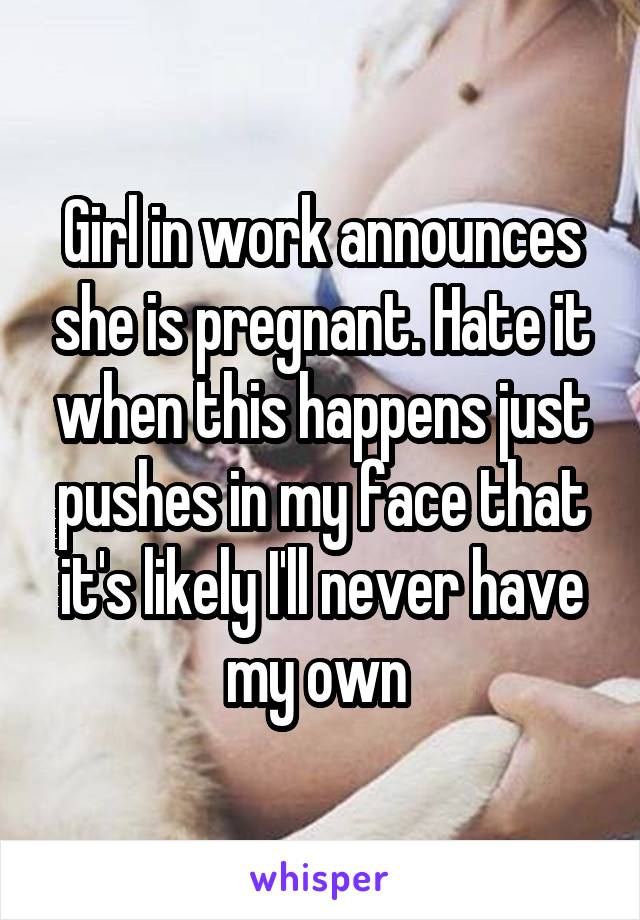 Girl in work announces she is pregnant. Hate it when this happens just pushes in my face that it's likely I'll never have my own 