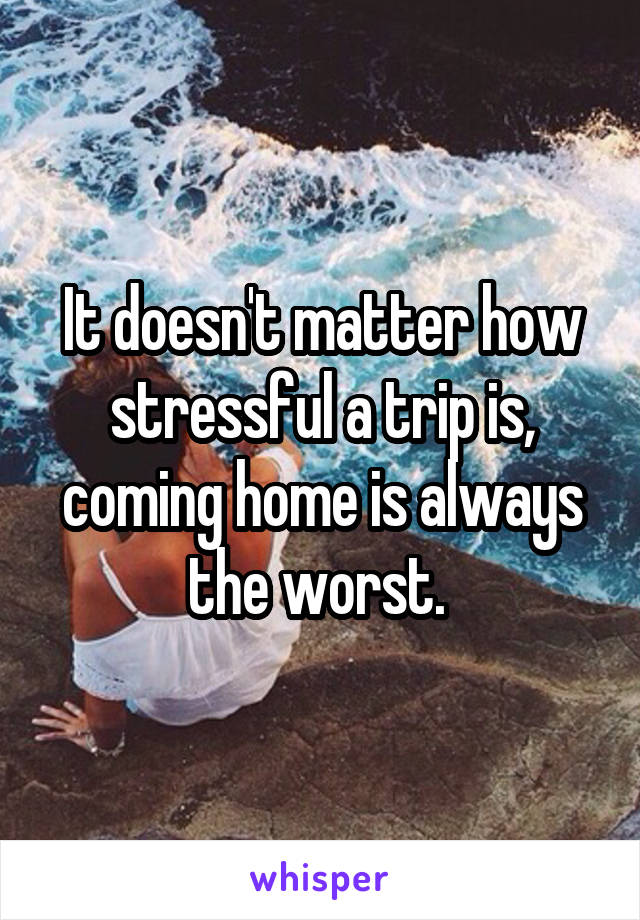 It doesn't matter how stressful a trip is, coming home is always the worst. 
