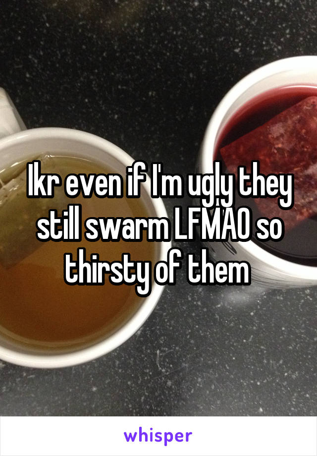 Ikr even if I'm ugly they still swarm LFMAO so thirsty of them 