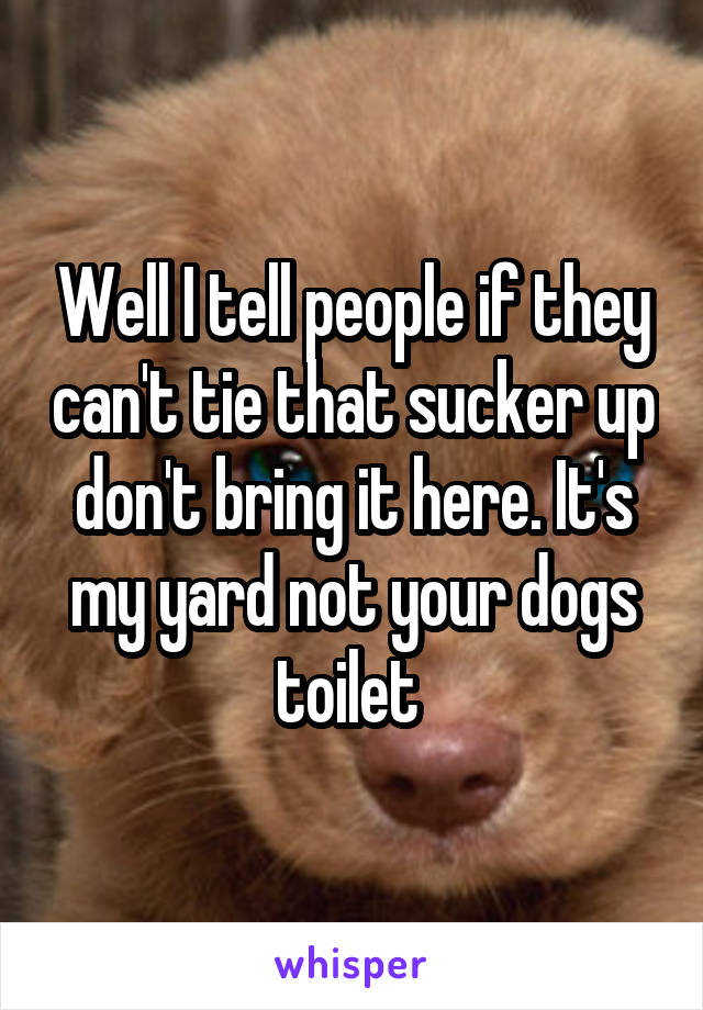 Well I tell people if they can't tie that sucker up don't bring it here. It's my yard not your dogs toilet 