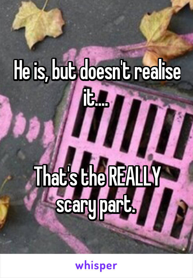 He is, but doesn't realise it.... 


That's the REALLY scary part. 