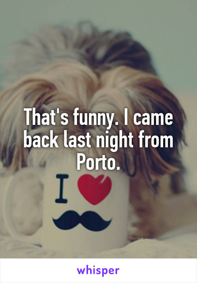 That's funny. I came back last night from Porto.