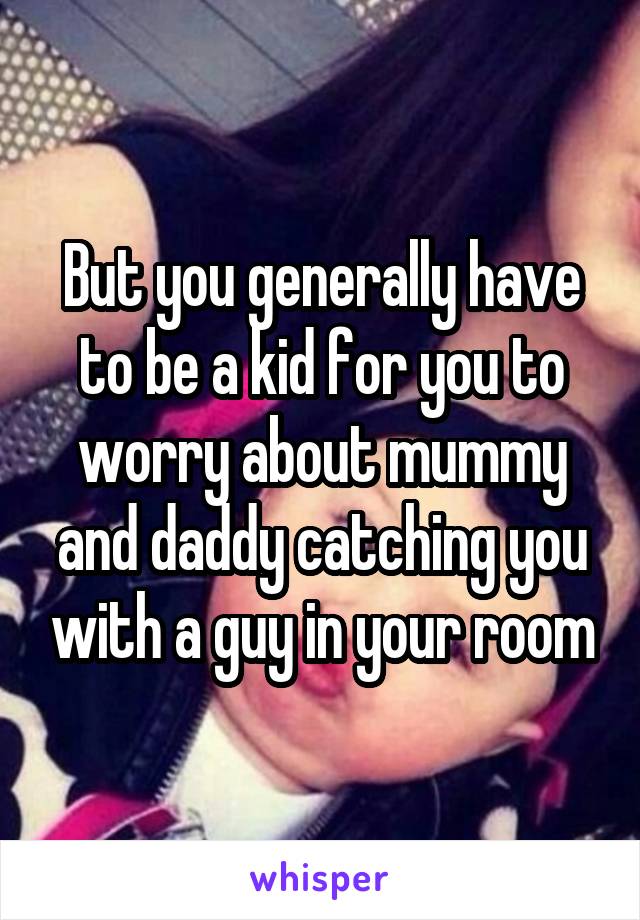 But you generally have to be a kid for you to worry about mummy and daddy catching you with a guy in your room