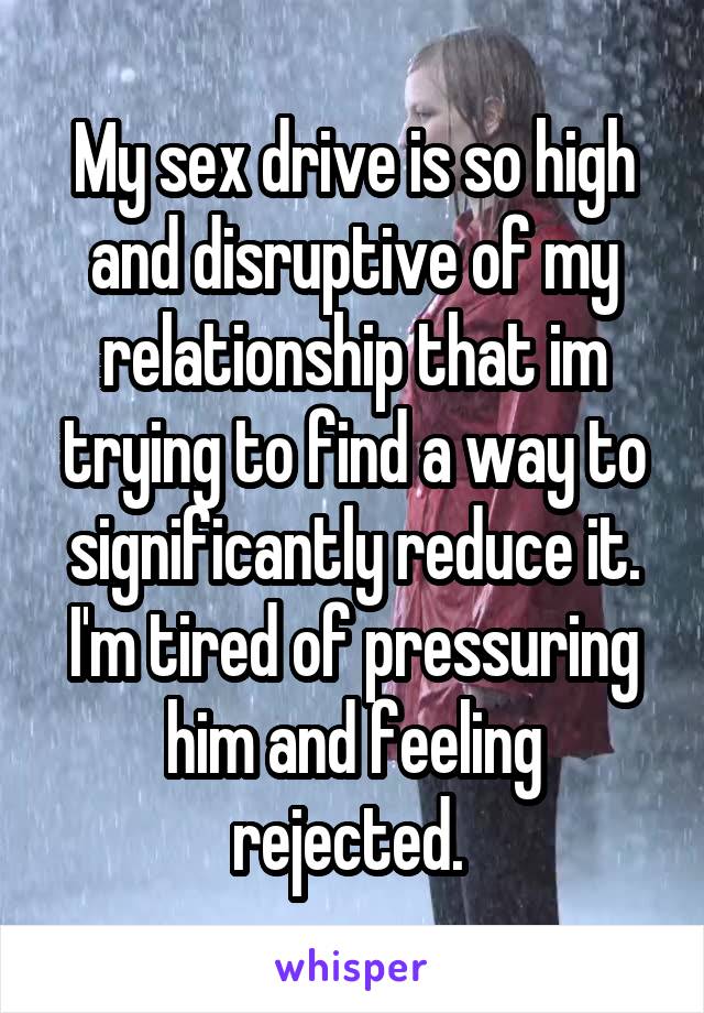My sex drive is so high and disruptive of my relationship that im trying to find a way to significantly reduce it. I'm tired of pressuring him and feeling rejected. 