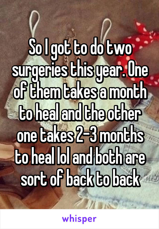 So I got to do two surgeries this year. One of them takes a month to heal and the other one takes 2-3 months to heal lol and both are sort of back to back