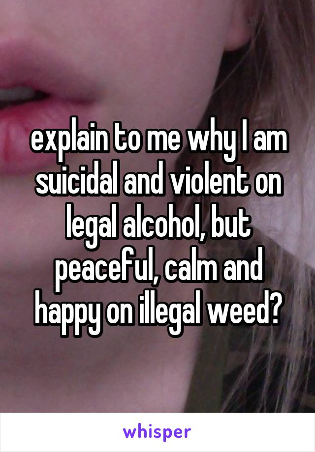 explain to me why I am suicidal and violent on legal alcohol, but peaceful, calm and happy on illegal weed?