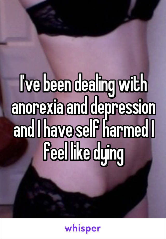 I've been dealing with anorexia and depression and I have self harmed I feel like dying